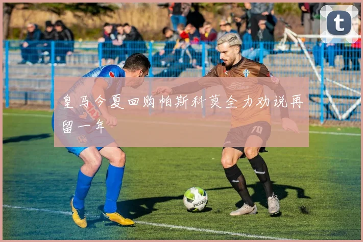 皇马今夏回购帕斯科莫全力劝说再留一年