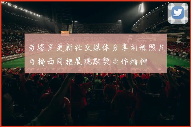 劳塔罗更新社交媒体分享训练照片与梅西同框展现默契合作精神