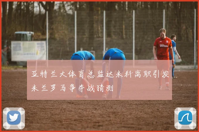 亚特兰大体育总监达米科离职引发米兰罗马争夺战猜测