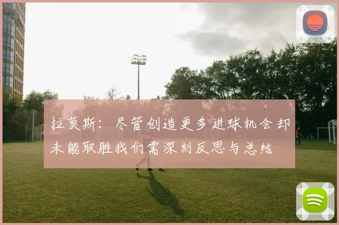 拉莫斯：尽管创造更多进球机会却未能取胜我们需深刻反思与总结
