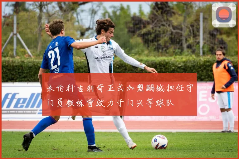 米伦科吉利奇正式加盟鹏城担任守门员教练曾效力于门兴等球队