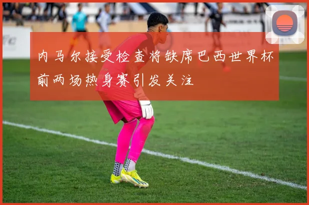 内马尔接受检查将缺席巴西世界杯前两场热身赛引发关注