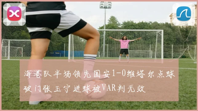 海港队半场领先国安1-0维塔尔点球破门张玉宁进球被VAR判无效