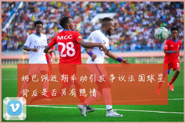 姆巴佩近期举动引发争议法国球星背后是否另有隐情