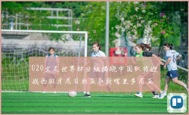U20女足世界杯分组揭晓中国队将迎战西班牙尼日利亚和新喀里多尼亚