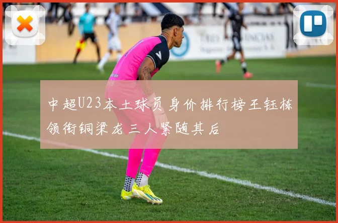 中超U23本土球员身价排行榜王钰栋领衔铜梁龙三人紧随其后