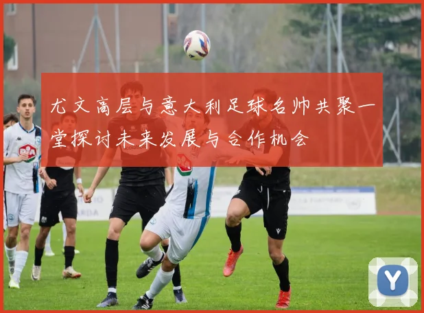尤文高层与意大利足球名帅共聚一堂探讨未来发展与合作机会