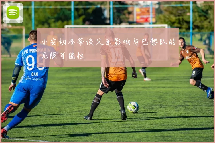 小安切洛蒂谈父亲影响与巴黎队的无限可能性